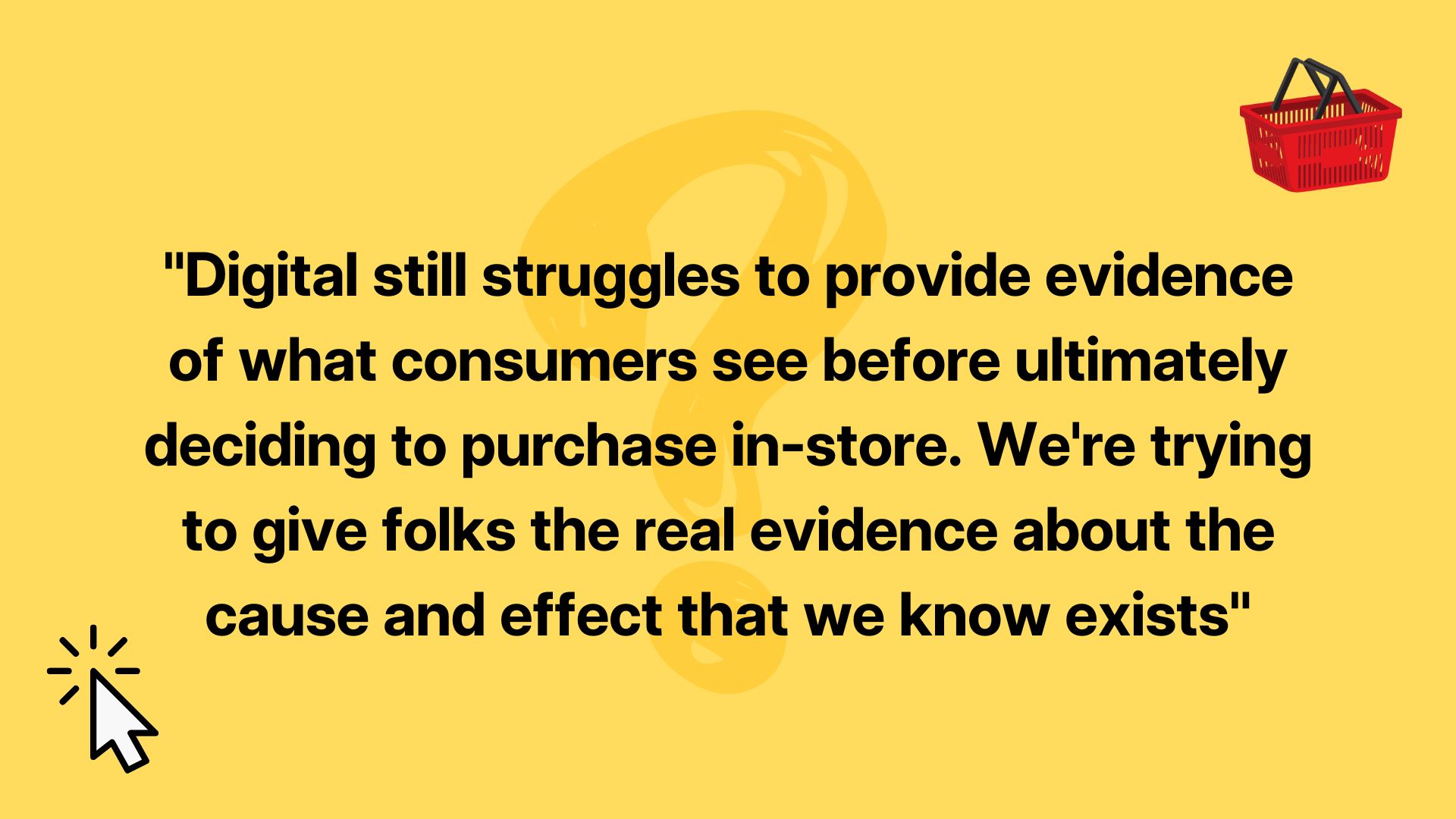Digital still struggles to provide evidence of what consumers see before ultimately deciding to purchase in-store. We're trying to give folks the real evidence about the cause and effect that we know exists